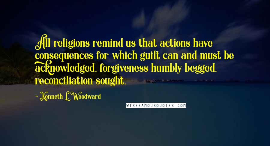 Kenneth L. Woodward Quotes: All religions remind us that actions have consequences for which guilt can and must be acknowledged, forgiveness humbly begged, reconciliation sought.