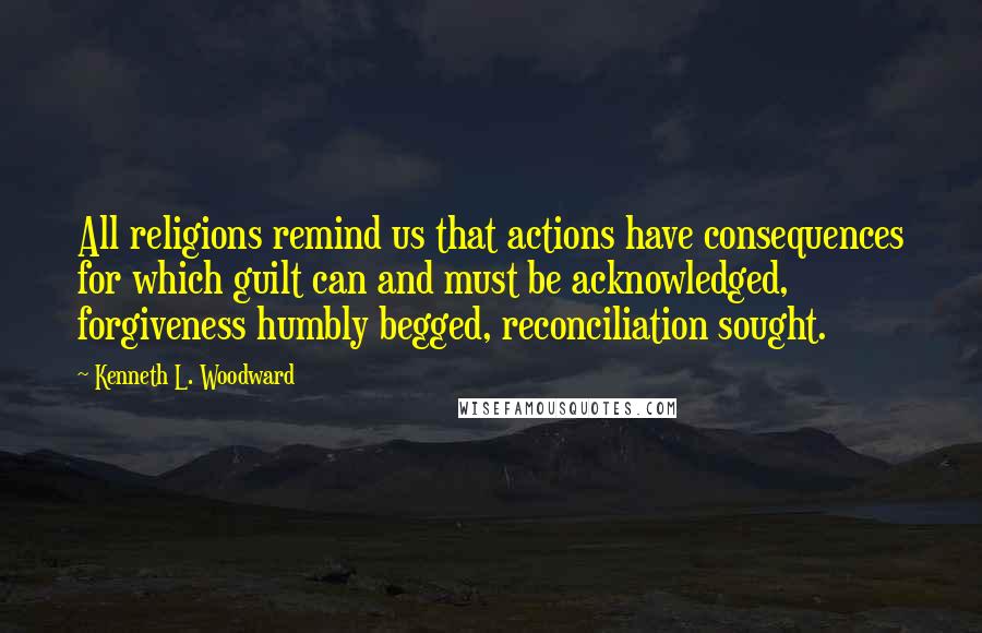 Kenneth L. Woodward Quotes: All religions remind us that actions have consequences for which guilt can and must be acknowledged, forgiveness humbly begged, reconciliation sought.