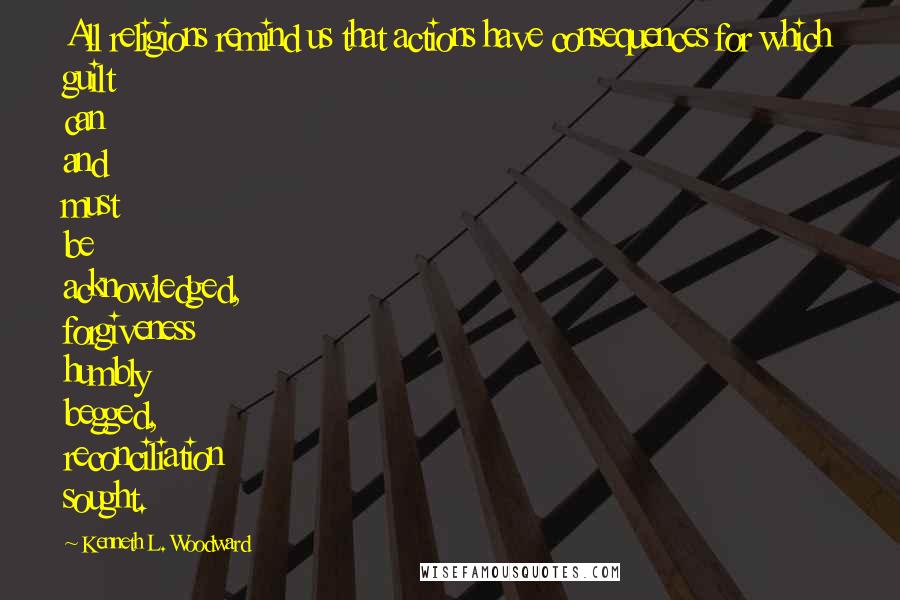 Kenneth L. Woodward Quotes: All religions remind us that actions have consequences for which guilt can and must be acknowledged, forgiveness humbly begged, reconciliation sought.
