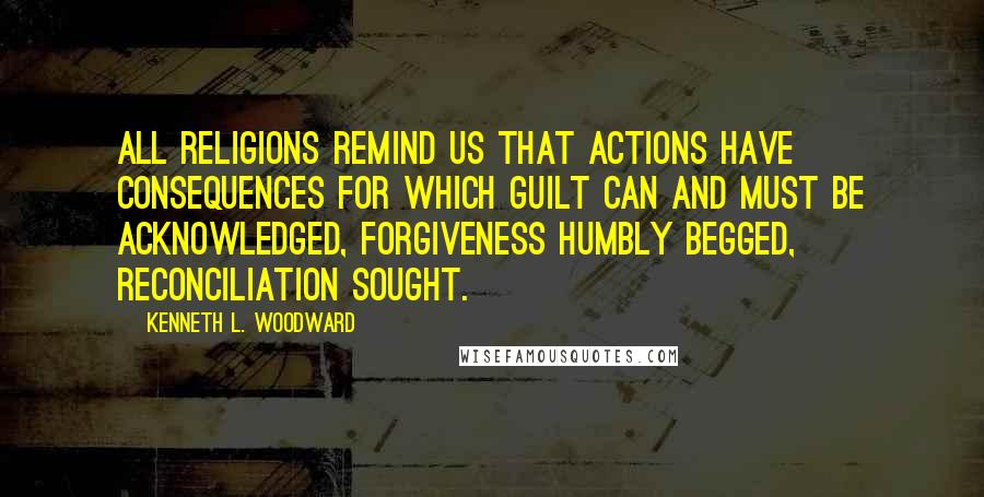 Kenneth L. Woodward Quotes: All religions remind us that actions have consequences for which guilt can and must be acknowledged, forgiveness humbly begged, reconciliation sought.
