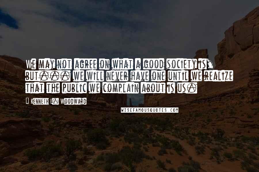 Kenneth L. Woodward Quotes: We may not agree on what a good society is, but... we will never have one until we realize that the public we complain about is us.