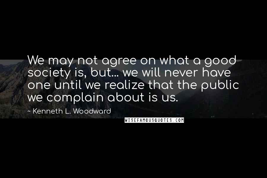 Kenneth L. Woodward Quotes: We may not agree on what a good society is, but... we will never have one until we realize that the public we complain about is us.