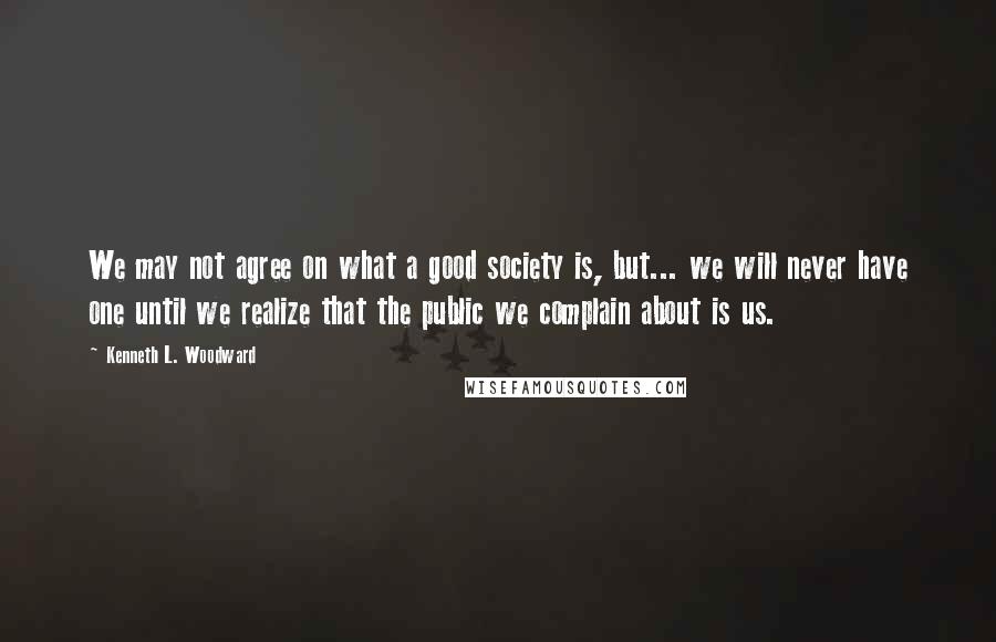 Kenneth L. Woodward Quotes: We may not agree on what a good society is, but... we will never have one until we realize that the public we complain about is us.