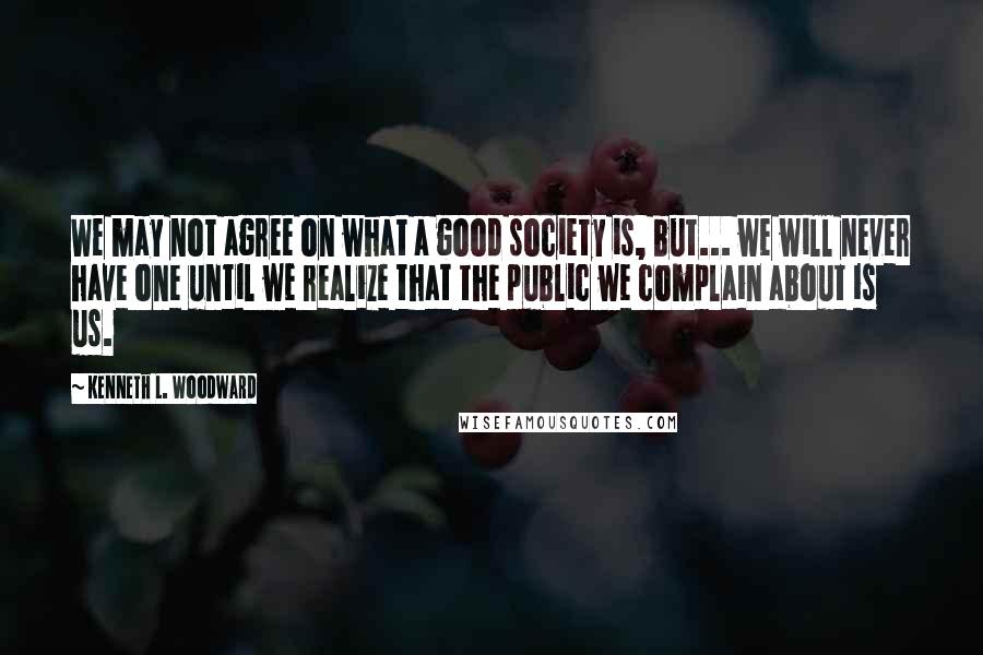 Kenneth L. Woodward Quotes: We may not agree on what a good society is, but... we will never have one until we realize that the public we complain about is us.