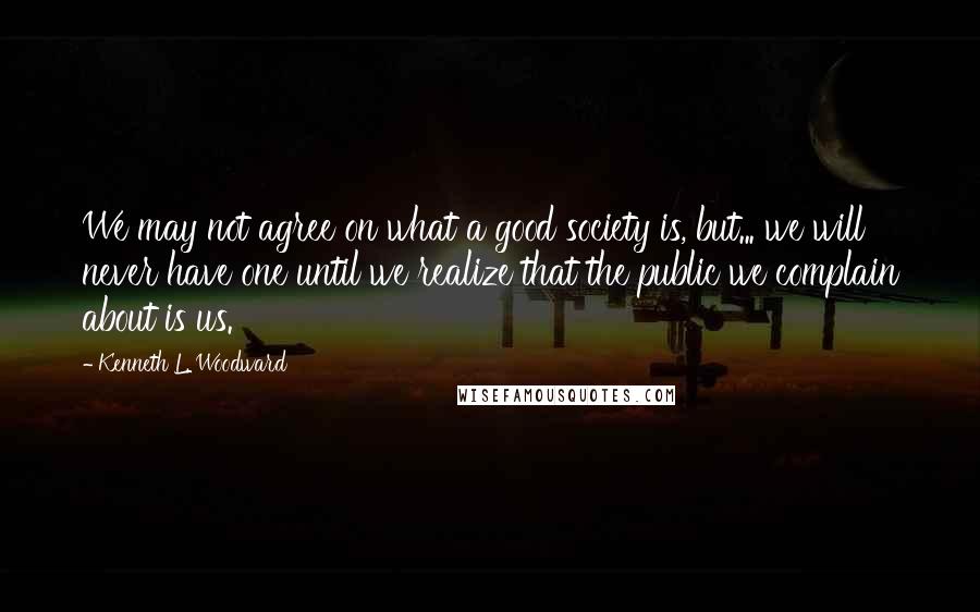 Kenneth L. Woodward Quotes: We may not agree on what a good society is, but... we will never have one until we realize that the public we complain about is us.