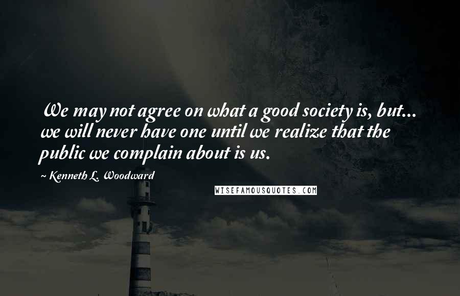 Kenneth L. Woodward Quotes: We may not agree on what a good society is, but... we will never have one until we realize that the public we complain about is us.