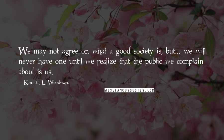 Kenneth L. Woodward Quotes: We may not agree on what a good society is, but... we will never have one until we realize that the public we complain about is us.