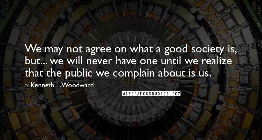 Kenneth L. Woodward Quotes: We may not agree on what a good society is, but... we will never have one until we realize that the public we complain about is us.