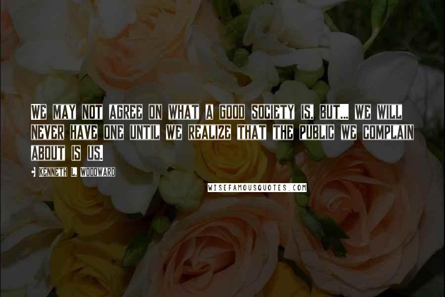 Kenneth L. Woodward Quotes: We may not agree on what a good society is, but... we will never have one until we realize that the public we complain about is us.