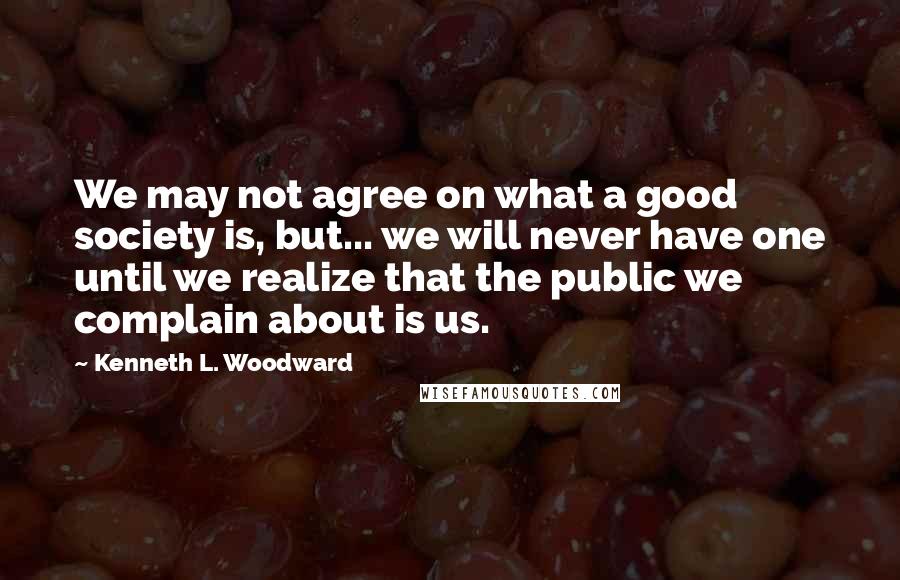 Kenneth L. Woodward Quotes: We may not agree on what a good society is, but... we will never have one until we realize that the public we complain about is us.