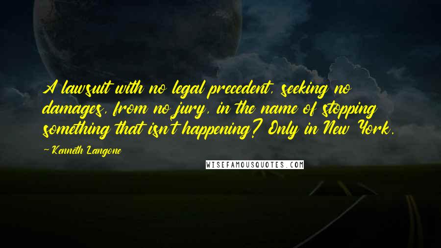 Kenneth Langone Quotes: A lawsuit with no legal precedent, seeking no damages, from no jury, in the name of stopping something that isn't happening? Only in New York.