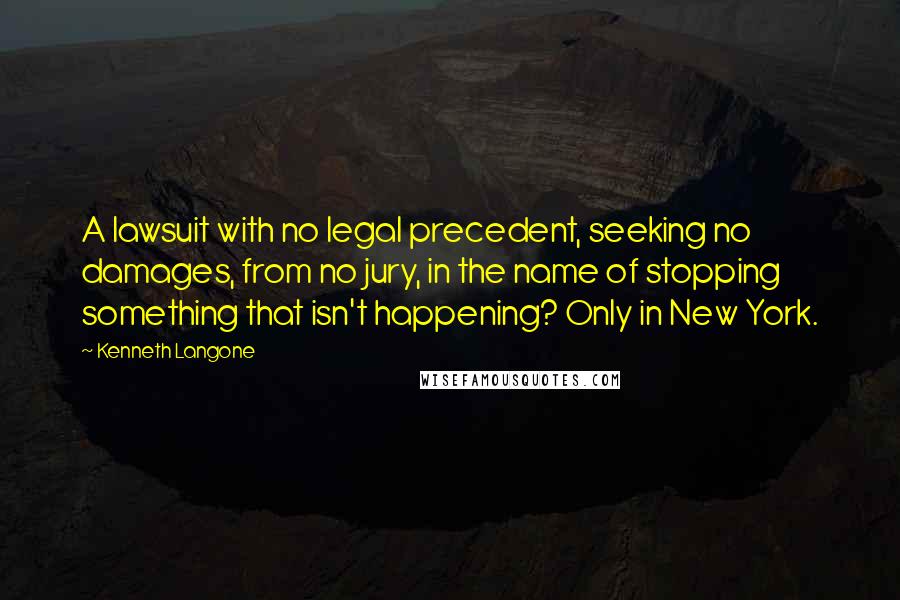 Kenneth Langone Quotes: A lawsuit with no legal precedent, seeking no damages, from no jury, in the name of stopping something that isn't happening? Only in New York.
