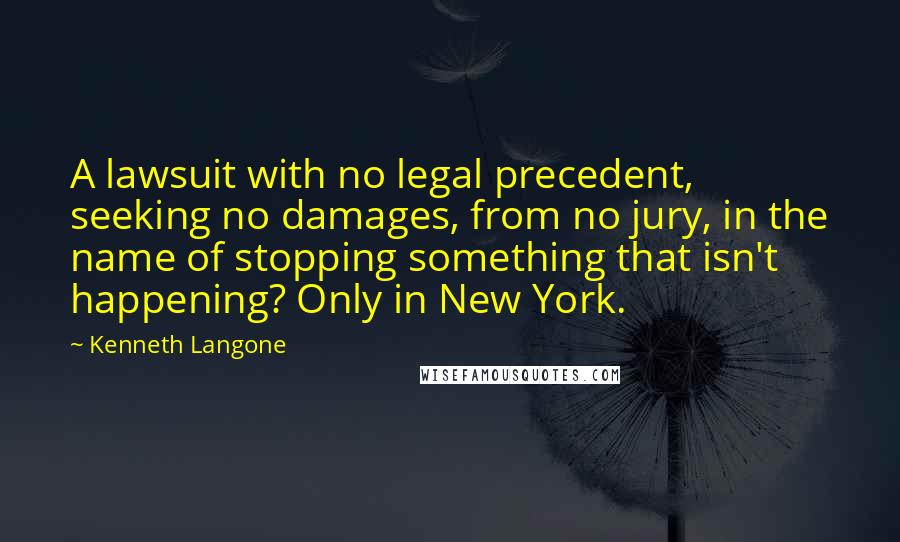 Kenneth Langone Quotes: A lawsuit with no legal precedent, seeking no damages, from no jury, in the name of stopping something that isn't happening? Only in New York.