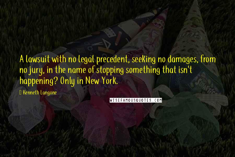 Kenneth Langone Quotes: A lawsuit with no legal precedent, seeking no damages, from no jury, in the name of stopping something that isn't happening? Only in New York.