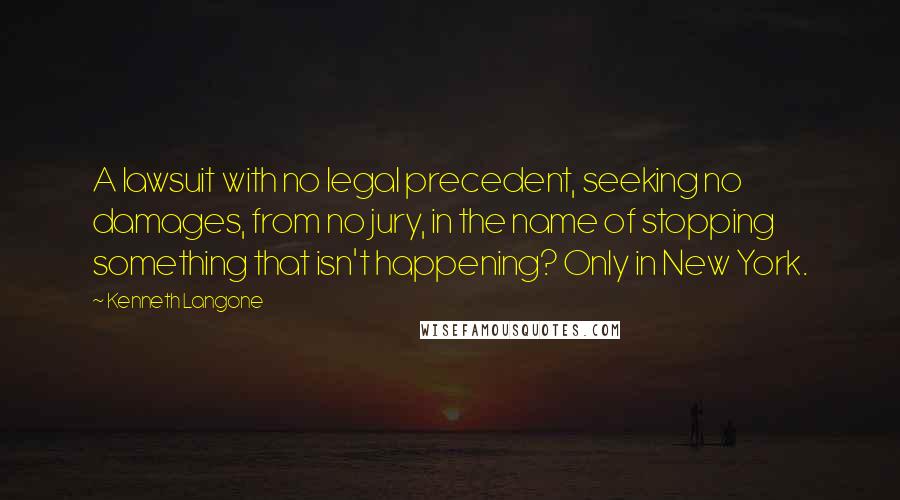 Kenneth Langone Quotes: A lawsuit with no legal precedent, seeking no damages, from no jury, in the name of stopping something that isn't happening? Only in New York.