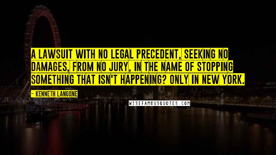 Kenneth Langone Quotes: A lawsuit with no legal precedent, seeking no damages, from no jury, in the name of stopping something that isn't happening? Only in New York.