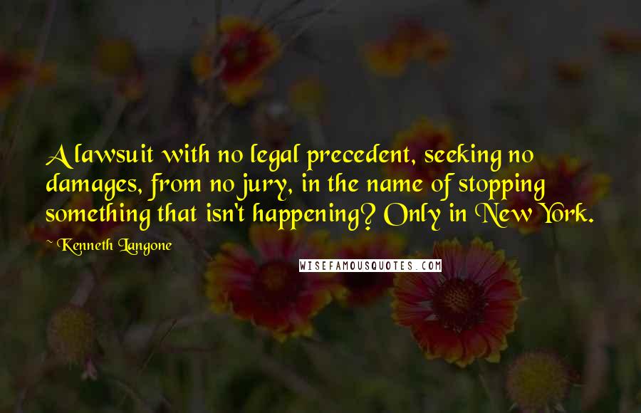 Kenneth Langone Quotes: A lawsuit with no legal precedent, seeking no damages, from no jury, in the name of stopping something that isn't happening? Only in New York.