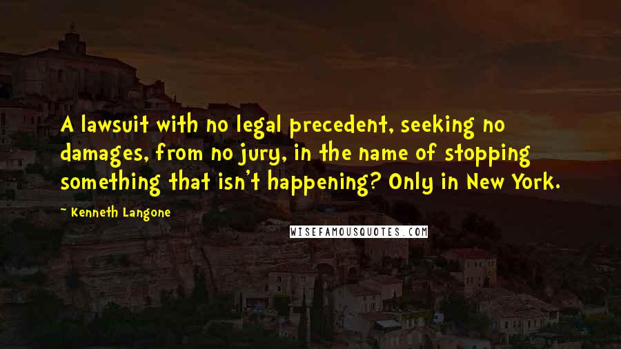 Kenneth Langone Quotes: A lawsuit with no legal precedent, seeking no damages, from no jury, in the name of stopping something that isn't happening? Only in New York.