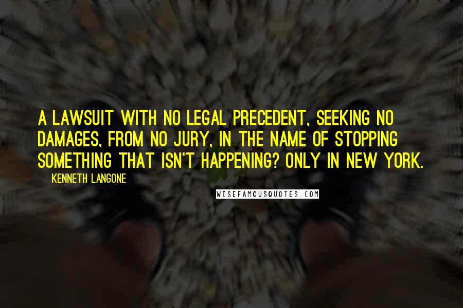 Kenneth Langone Quotes: A lawsuit with no legal precedent, seeking no damages, from no jury, in the name of stopping something that isn't happening? Only in New York.