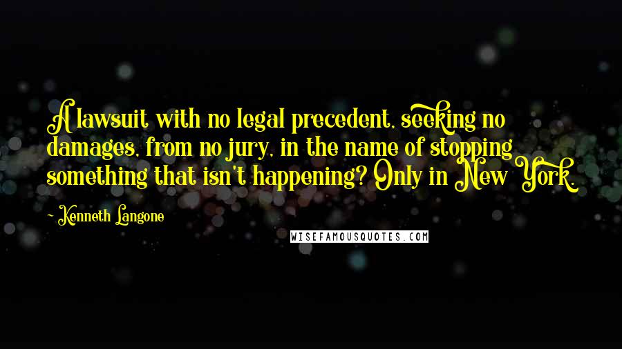 Kenneth Langone Quotes: A lawsuit with no legal precedent, seeking no damages, from no jury, in the name of stopping something that isn't happening? Only in New York.