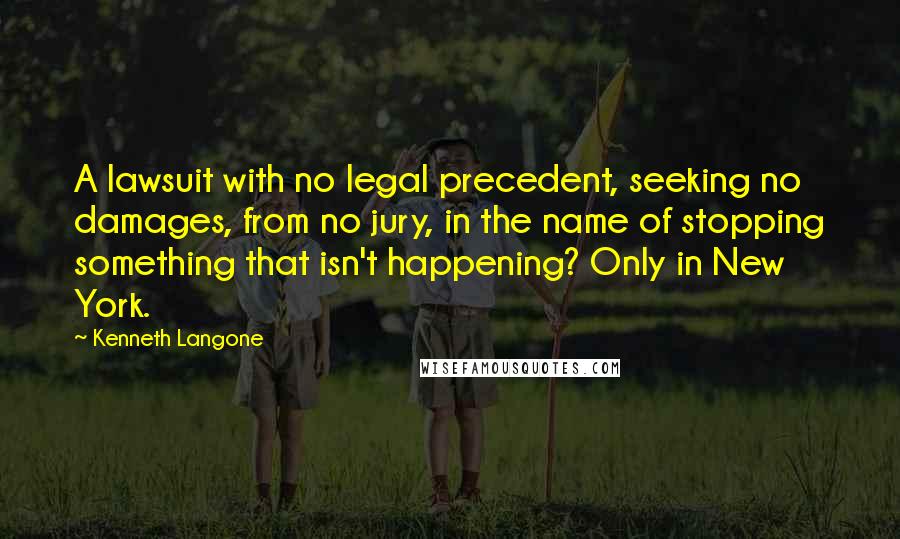 Kenneth Langone Quotes: A lawsuit with no legal precedent, seeking no damages, from no jury, in the name of stopping something that isn't happening? Only in New York.