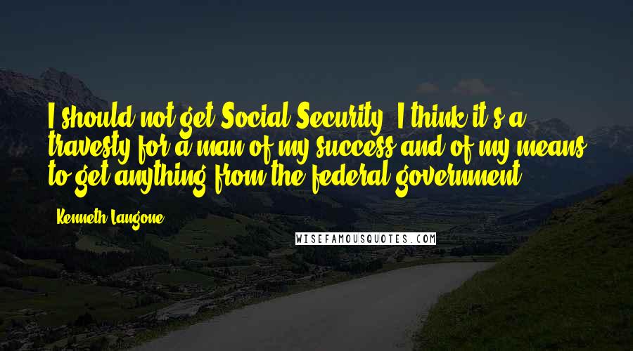 Kenneth Langone Quotes: I should not get Social Security. I think it's a travesty for a man of my success and of my means to get anything from the federal government.
