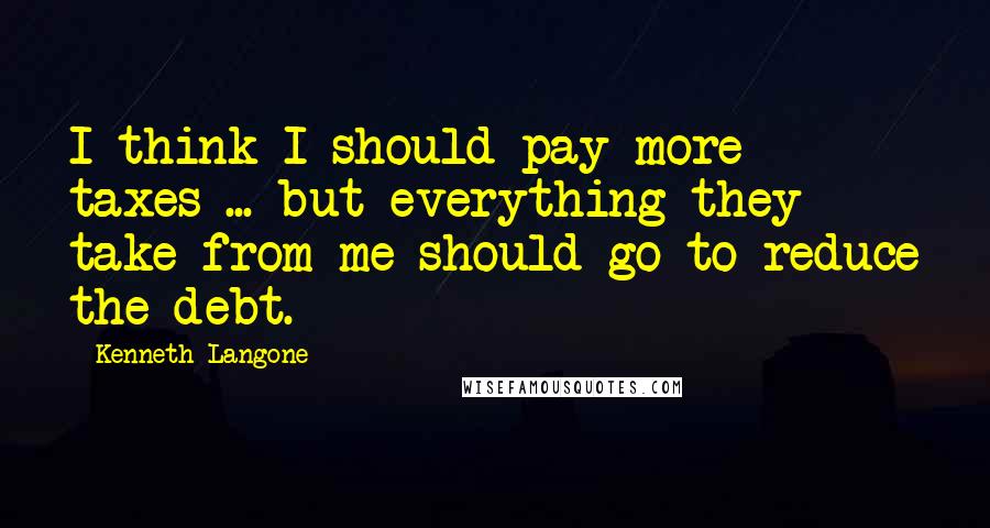 Kenneth Langone Quotes: I think I should pay more taxes ... but everything they take from me should go to reduce the debt.