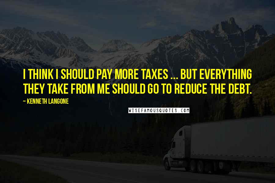 Kenneth Langone Quotes: I think I should pay more taxes ... but everything they take from me should go to reduce the debt.