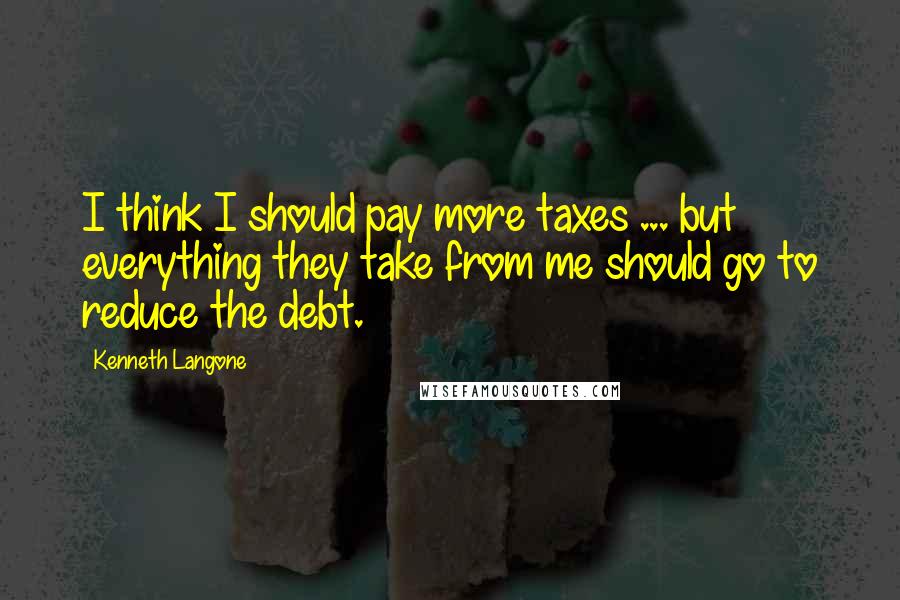 Kenneth Langone Quotes: I think I should pay more taxes ... but everything they take from me should go to reduce the debt.