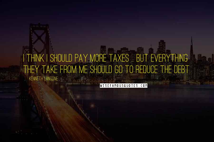 Kenneth Langone Quotes: I think I should pay more taxes ... but everything they take from me should go to reduce the debt.