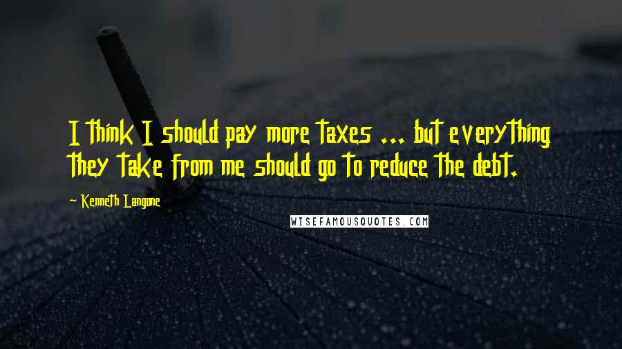 Kenneth Langone Quotes: I think I should pay more taxes ... but everything they take from me should go to reduce the debt.