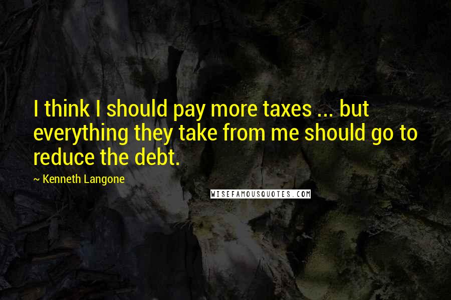 Kenneth Langone Quotes: I think I should pay more taxes ... but everything they take from me should go to reduce the debt.