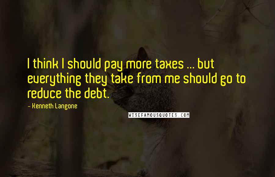 Kenneth Langone Quotes: I think I should pay more taxes ... but everything they take from me should go to reduce the debt.