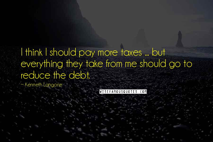 Kenneth Langone Quotes: I think I should pay more taxes ... but everything they take from me should go to reduce the debt.