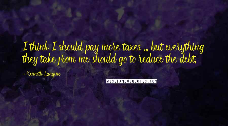 Kenneth Langone Quotes: I think I should pay more taxes ... but everything they take from me should go to reduce the debt.