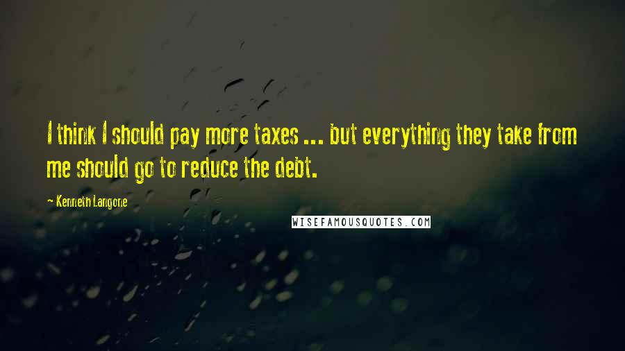 Kenneth Langone Quotes: I think I should pay more taxes ... but everything they take from me should go to reduce the debt.