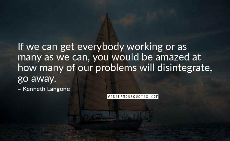 Kenneth Langone Quotes: If we can get everybody working or as many as we can, you would be amazed at how many of our problems will disintegrate, go away.