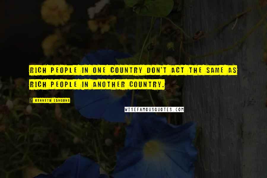 Kenneth Langone Quotes: Rich people in one country don't act the same as rich people in another country.