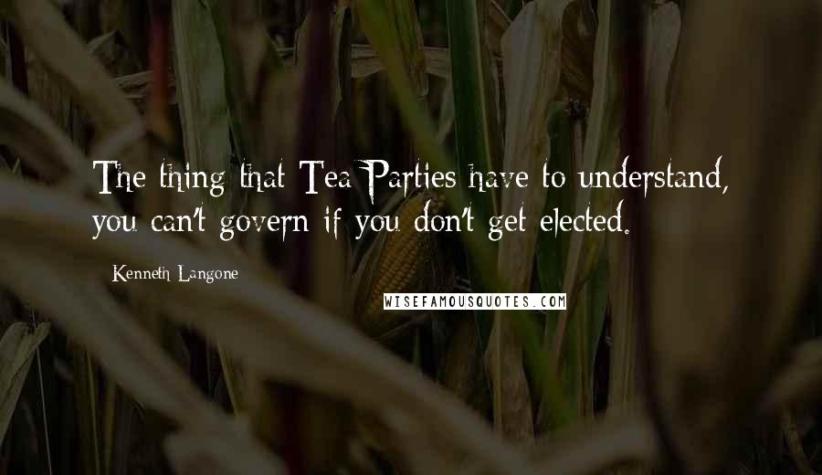 Kenneth Langone Quotes: The thing that Tea Parties have to understand, you can't govern if you don't get elected.