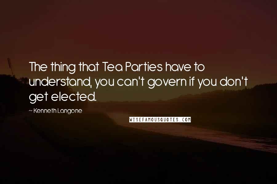 Kenneth Langone Quotes: The thing that Tea Parties have to understand, you can't govern if you don't get elected.