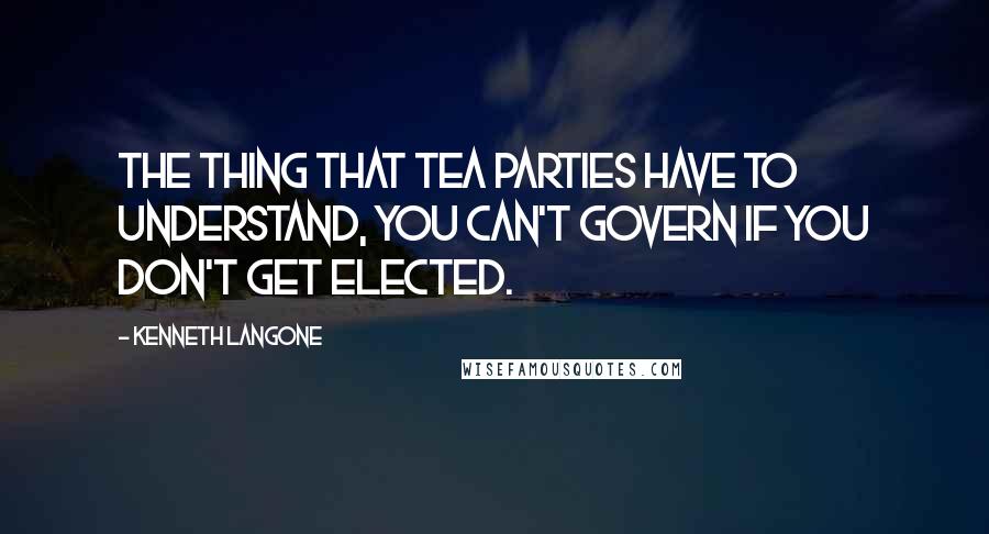 Kenneth Langone Quotes: The thing that Tea Parties have to understand, you can't govern if you don't get elected.