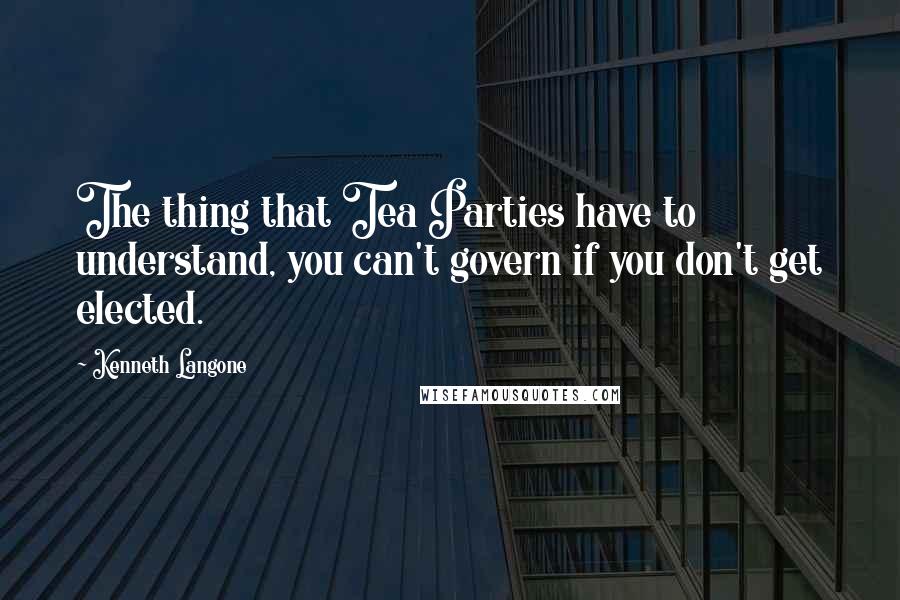 Kenneth Langone Quotes: The thing that Tea Parties have to understand, you can't govern if you don't get elected.