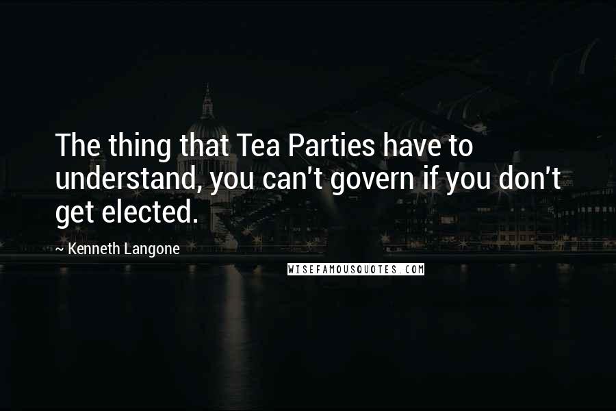Kenneth Langone Quotes: The thing that Tea Parties have to understand, you can't govern if you don't get elected.
