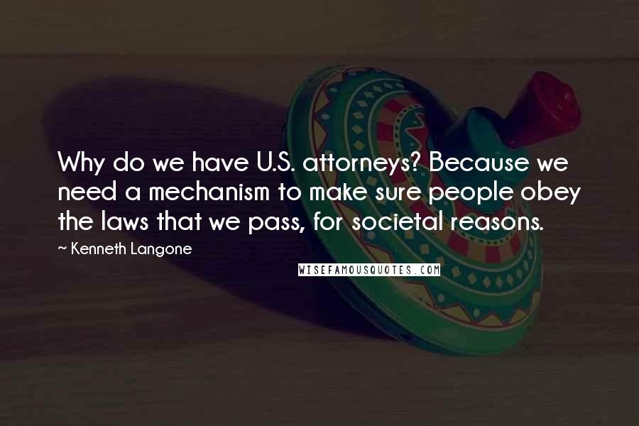 Kenneth Langone Quotes: Why do we have U.S. attorneys? Because we need a mechanism to make sure people obey the laws that we pass, for societal reasons.