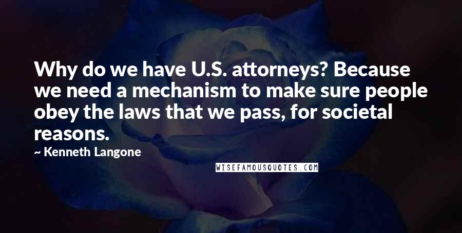 Kenneth Langone Quotes: Why do we have U.S. attorneys? Because we need a mechanism to make sure people obey the laws that we pass, for societal reasons.