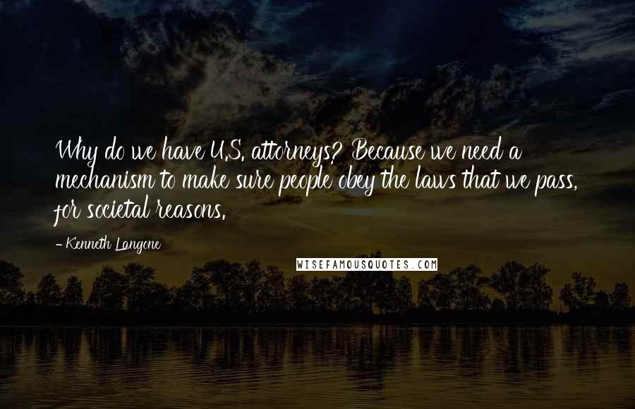 Kenneth Langone Quotes: Why do we have U.S. attorneys? Because we need a mechanism to make sure people obey the laws that we pass, for societal reasons.