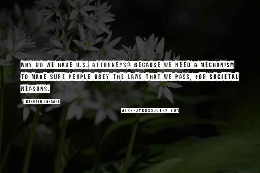 Kenneth Langone Quotes: Why do we have U.S. attorneys? Because we need a mechanism to make sure people obey the laws that we pass, for societal reasons.