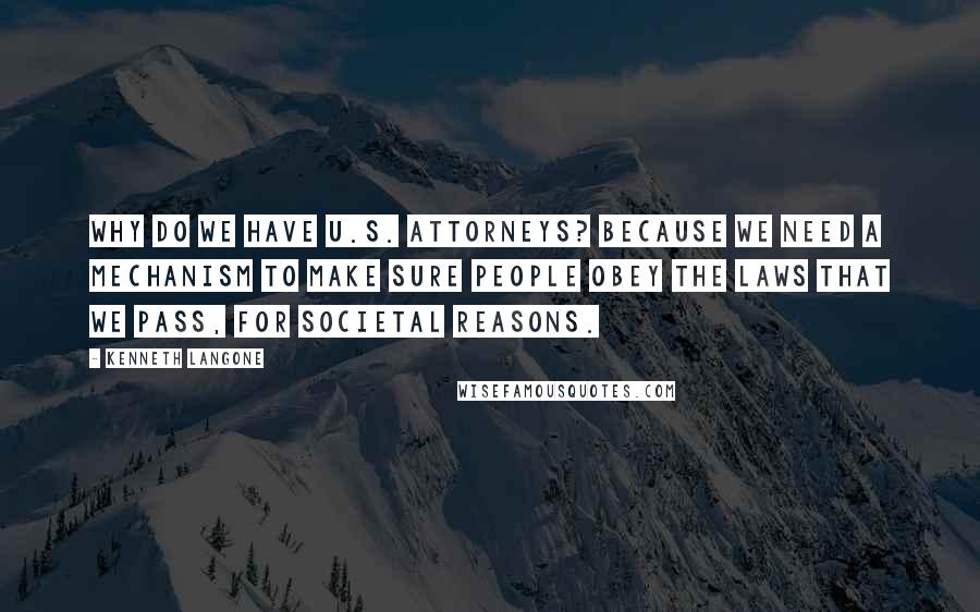 Kenneth Langone Quotes: Why do we have U.S. attorneys? Because we need a mechanism to make sure people obey the laws that we pass, for societal reasons.