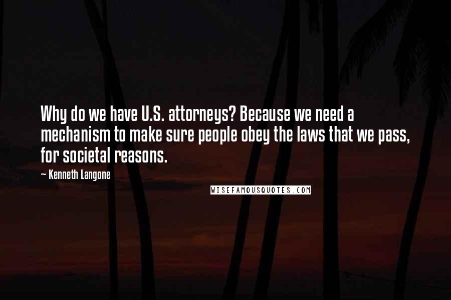 Kenneth Langone Quotes: Why do we have U.S. attorneys? Because we need a mechanism to make sure people obey the laws that we pass, for societal reasons.