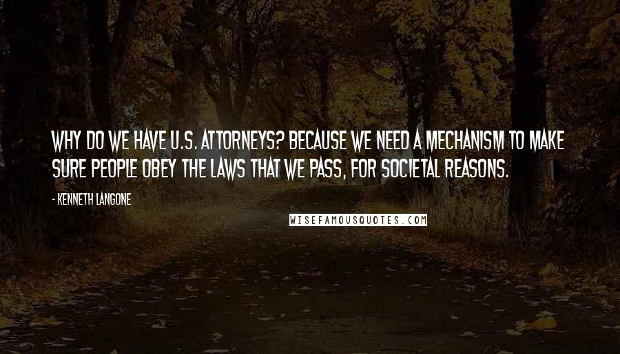 Kenneth Langone Quotes: Why do we have U.S. attorneys? Because we need a mechanism to make sure people obey the laws that we pass, for societal reasons.